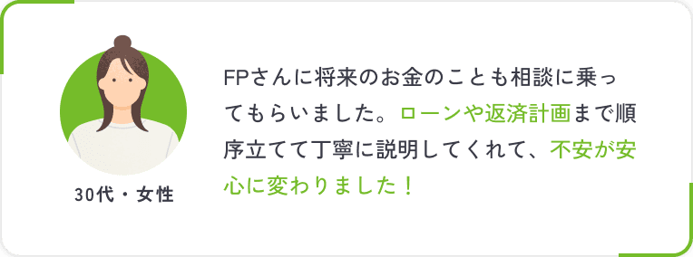FPさんに将来のお金のことも相談に乗ってもらいました。ローンや返済計画まで順序立てて丁寧に説明してくれて、不安が安心に変わりました！